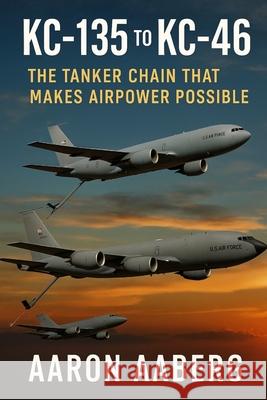 KC-135 to KC-46: The Tanker Chain That Makes Airpower Possible Aaron Aaberg 9781970852066 Independently Published