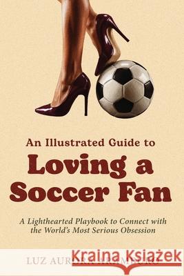 An Illustrated Guide to Loving a Soccer Fan: A Lighthearted Playbook to Connect with the World's Most Serious Obsession Luz Aramburo 9781971133003 Emberlite & Co.