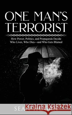 One Man's Terrorist: How Power, Politics, and Propaganda Decide Who Lives, Who Dies-and Who Gets Blamed Sean Hogan 9781971228020 American Publishers Inc.