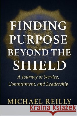 Finding Purpose Beyond the Shield: A Journey of Service, Commitment, and Leadership Michael Reilly 9781972919026