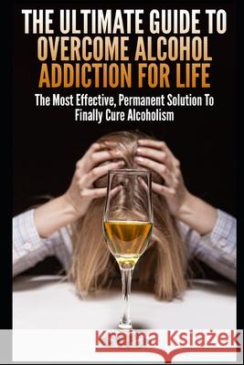 The Ultimate Guide To Overcome Alcohol Addiction For Life: The Most Effective, Permanent Solution To Finally Cure Alcoholism John K 9781973164630 Independently Published