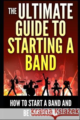 The Ultimate Guide To Starting A Band: How To Start A Band And Be Successful George K 9781973199113 Independently Published