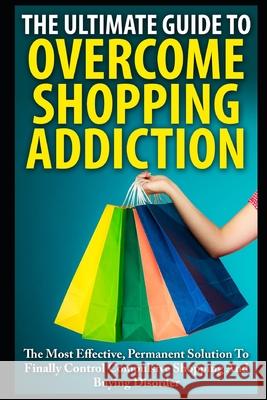 The Ultimate Guide To Overcoming Shopping Addiction: The Most Effective, Permanent Solution To Finally Control Compulsive Shopping And Buying Disorder John K 9781973200802 Independently Published