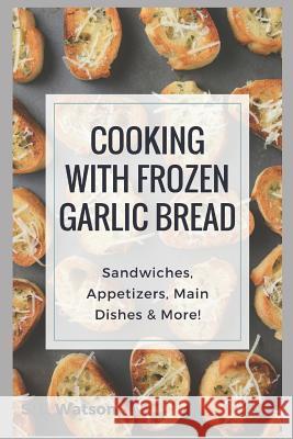 Cooking With Frozen Garlic Bread: Sandwiches, Appetizers, Main Dishes & More! S. L. Watson 9781973288671 Independently Published