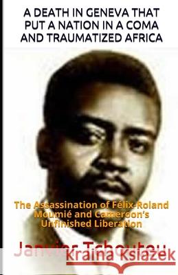 A Death in Geneva That Put a Nation in a Coma and Traumatized Africa: The Assassination of Félix-Roland Moumié and Cameroon's Unfinished Liberation Janvier T Chando, Janvier Tchouteu 9781973509257 Independently Published