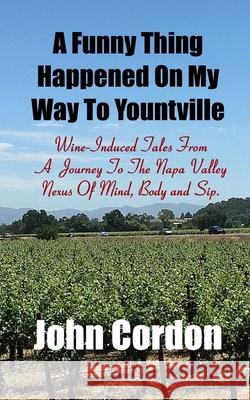 A Funny Thing Happened On My Way To Yountville: Wine-Induced Tales Of A Journey To The Napa Valley Nexus Of Mind, Body and Sip John Cordon 9781973571223