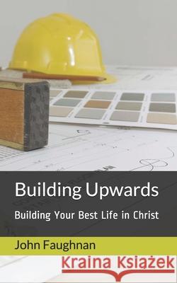 Building Upwards: Building Your Best Life in Christ John J. Faughnan 9781973579519 Independently Published