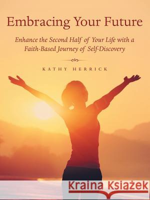 Embracing Your Future: Enhance the Second Half of Your Life with a Faith-Based Journey of Self-Discovery Kathy Herrick 9781973602743