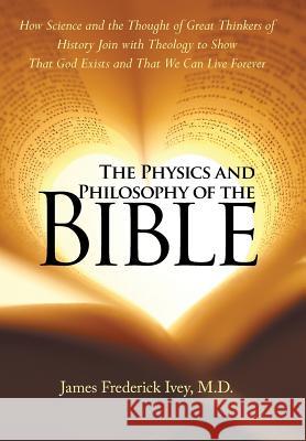 The Physics and Philosophy of the Bible: How Science and the Thought of Great Thinkers of History Join with Theology to Show That God Exists and That We Can Live Forever James Frederick Ivey, M D 9781973607137