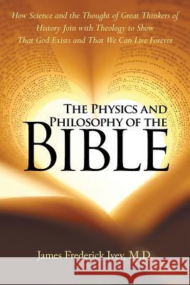 The Physics and Philosophy of the Bible: How Science and the Thought of Great Thinkers of History Join with Theology to Show That God Exists and That We Can Live Forever James Frederick Ivey, M D 9781973607144