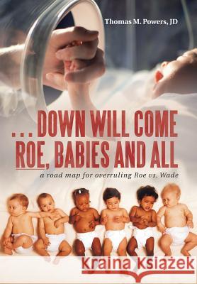 . . . Down Will Come Roe, Babies and All: A Road Map for Overruling Roe Vs. Wade Thomas M Powers Jd 9781973607199