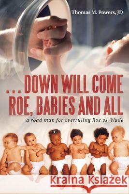 . . . Down Will Come Roe, Babies and All: A Road Map for Overruling Roe Vs. Wade Thomas M Powers Jd 9781973607205