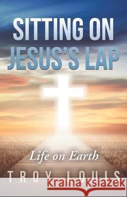 Sitting on Jesus'S Lap: Life on Earth Troy Louis 9781973609704