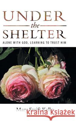 Under the Shelter: Alone with God, Learning to Trust Him Mary Swift Kelly 9781973613381