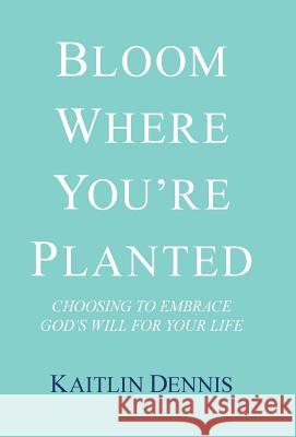 Bloom Where You'Re Planted: Choosing to Embrace God'S Will for Your Life Kaitlin Dennis 9781973616115 WestBow Press