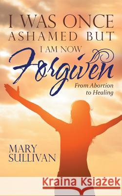 I Was Once Ashamed but I Am Now Forgiven: From Abortion to Healing Sullivan, Mary 9781973618843 WestBow Press