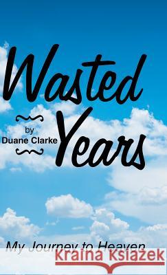 Wasted Years: My Journey to Heaven Duane Clarke 9781973620525 Westbow Press