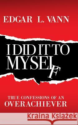 I Did It to Myself: True Confessions of an Overachiever Edgar L Vann 9781973626459 WestBow Press