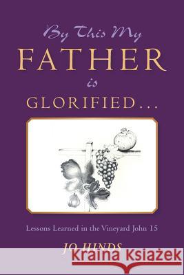 By This My Father Is Glorified . . .: Lessons Learned in the Vineyard John 15 Jo Hinds 9781973626473