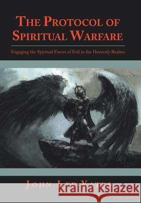 The Protocol of Spiritual Warfare: Engaging the Spiritual Forces of Evil in the Heavenly Realms John Lee Yates 9781973647027