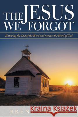 The Jesus We Forgot: Knowing the God of the Word and Not Just the Word of God Brent Shores 9781973650447 WestBow Press