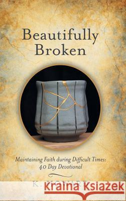 Beautifully Broken: Maintaining Faith During Difficult Times: 40 Day Devotional K Howard 9781973651697 WestBow Press