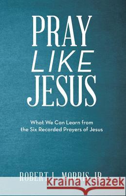 Pray Like Jesus: What We Can Learn from the Six Recorded Prayers of Jesus Robert L Morris 9781973667643
