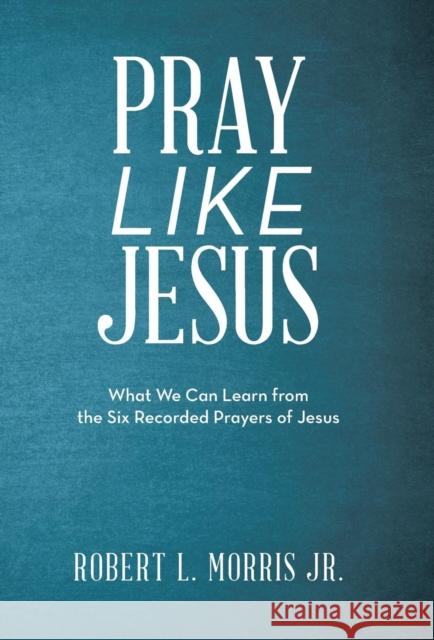 Pray Like Jesus: What We Can Learn from the Six Recorded Prayers of Jesus Robert L Morris 9781973667667