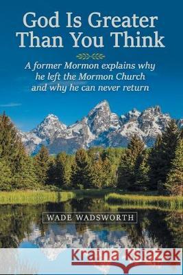 God Is Greater Than You Think: A Former Mormon Explains Why He Left the Mormon Church and Why He Can Never Return Wade Wadsworth 9781973670261 WestBow Press
