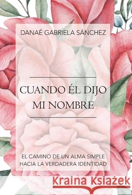 Cuando Él Dijo Mi Nombre: El Camino De Un Alma Simple Hacia La Verdadera Identidad Danaé Gabriela Sánchez 9781973676164 WestBow Press