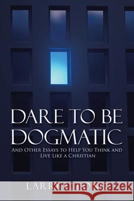 Dare to Be Dogmatic: And Other Essays to Help You Think and Live Like a Christian Larry L Long 9781973682233 WestBow Press