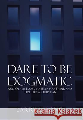 Dare to Be Dogmatic: And Other Essays to Help You Think and Live Like a Christian Larry L Long 9781973682257 WestBow Press