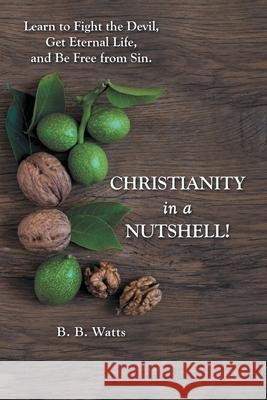 Christianity in a Nutshell!: Learn to Fight the Devil, Get Eternal Life, and Be Free from Sin. B B Watts 9781973684978 WestBow Press