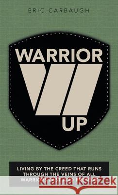 Warrior Up: Living by the Creed That Runs Through the Veins of All Warriors Past and Present Eric Carbaugh 9781973686484 WestBow Press