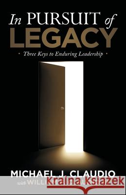 In Pursuit of Legacy: Three Keys to Enduring Leadership Michael J. Claudio William F., III Claudio 9781973688693 WestBow Press