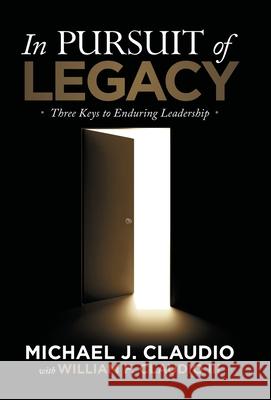 In Pursuit of Legacy: Three Keys to Enduring Leadership Michael J. Claudio William F., III Claudio 9781973688709 WestBow Press