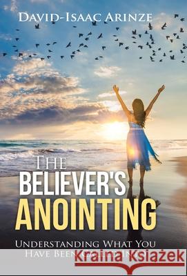 The Believer's Anointing: Understanding What You Have Been Called Into David-Isaac Arinze 9781973689140