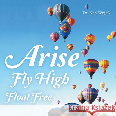 Arise Fly High Float Free Dr Ken Wojcik 9781973689300 WestBow Press