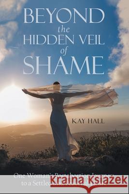 Beyond the Hidden Veil of Shame: One Woman's Postabortion Journey to a Settled and Peaceful Heart Kay Hall 9781973689515