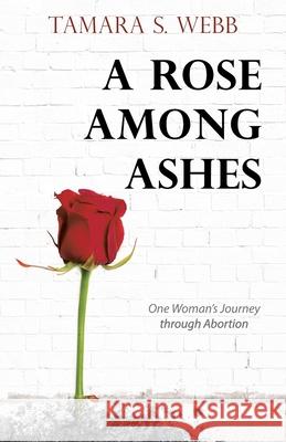 A Rose Among Ashes: One Woman's Journey Through Abortion Tamara S Webb 9781973690474 WestBow Press