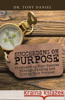 Succeeding on Purpose: Strategizing Your Success Through Finding and Living Your Purpose Dr Tony Daniel 9781973692386