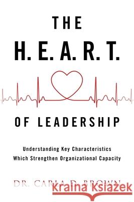 The H.E.A.R.T. of Leadership: Understanding Key Characteristics Which Strengthen Organizational Capacity Carla D. Brown 9781973695356