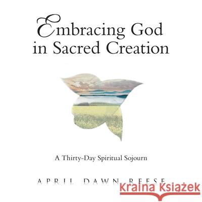 Embracing God in Sacred Creation: A Thirty-Day Spiritual Sojourn April Dawn Reese 9781973697305