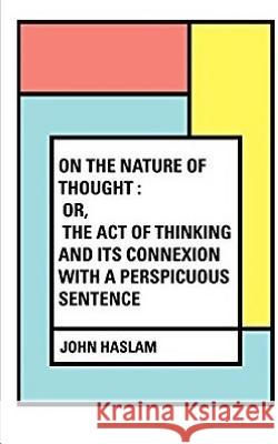 On the Nature of Thought: Or, The act of thinking and its connexion with a perspicuous sentence Haslam, John 9781973746126