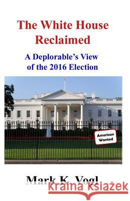 The White House Reclaimed: A Deplorable's View of the 2016 Election Mark K. Vogl 9781973753742 Createspace Independent Publishing Platform