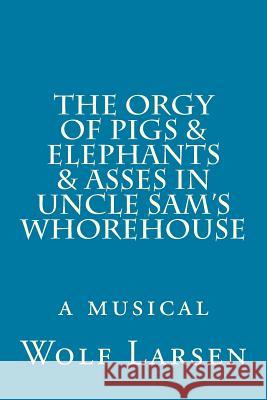 The Orgy of Pigs & Elephants & Asses in Uncle Sam's Whorehouse: a musical Larsen, Wolf 9781973812593 Createspace Independent Publishing Platform