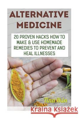 Alternative Medicine: 20 Proven Hacks How to Make & Use Homemade Remedies to Prevent and Heal Illnesses Tina Ikin 9781973830078