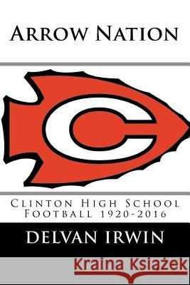 Arrow Nation: Clinton High School Football 1920-2016 Delvan Irwin Danny Davis 9781973858416 Createspace Independent Publishing Platform