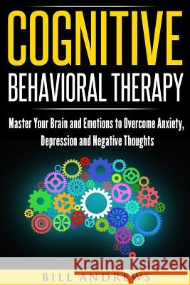 Cognitive Behavioral Therapy: Master Your Brain and Emotions to Overcome Anxiety, Depression and Negative Thoughts Bill Andrews 9781973977438 Createspace Independent Publishing Platform