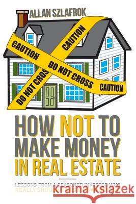 How Not to Make Money in Real Estate: Lessons from a Seasoned Investor Who Really Should Have Known Better Allan Szlafrok 9781974027811 Createspace Independent Publishing Platform